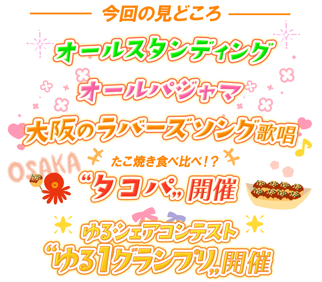 今回の見どころは、オールスタンディング、オールパジャマ、大阪のラバーズソング歌唱、たこ焼き食べ比べ！？“タコパ”開催！、「ゆるシェアコンテスト“ゆる１”グランプリ」開催！